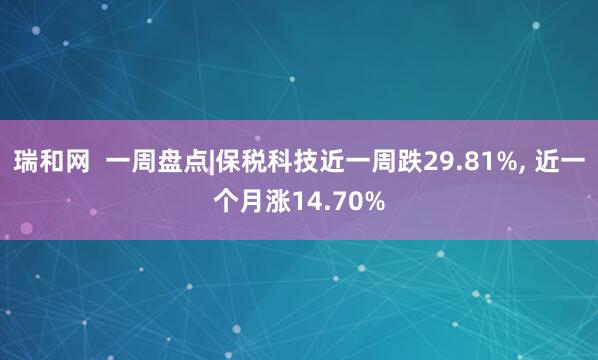 瑞和网  一周盘点|保税科技近一周跌29.81%, 近一个月涨14.70%