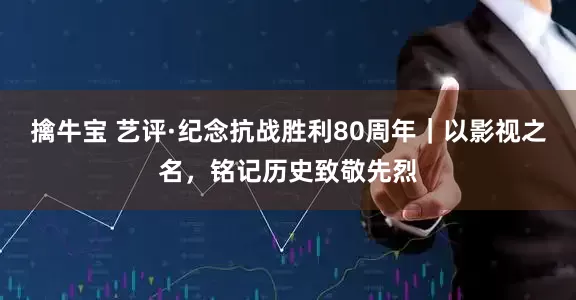 擒牛宝 艺评·纪念抗战胜利80周年｜以影视之名，铭记历史致敬先烈