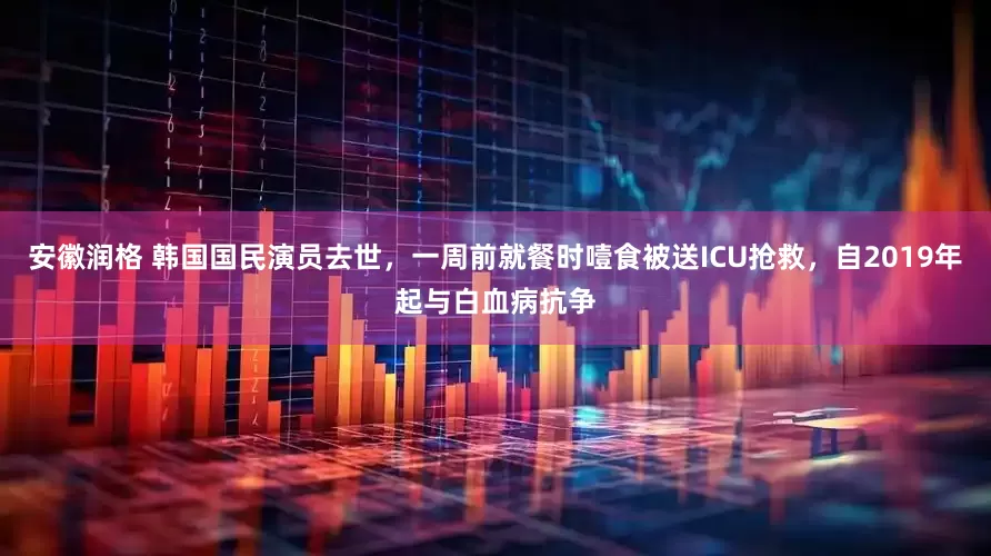 安徽润格 韩国国民演员去世，一周前就餐时噎食被送ICU抢救，自2019年起与白血病抗争